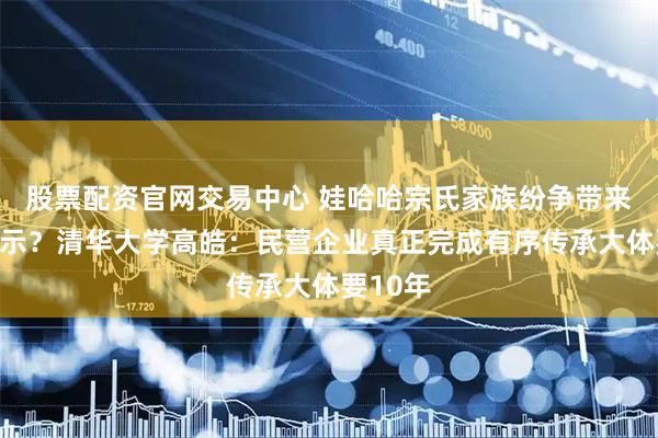 股票配资官网交易中心 娃哈哈宗氏家族纷争带来哪些启示？清华大学高皓：民营企业真正完成有序传承大体要10年