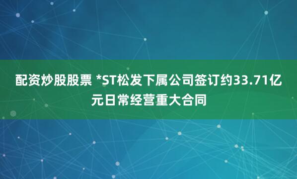 配资炒股股票 *ST松发下属公司签订约33.71亿元日常经营重大合同
