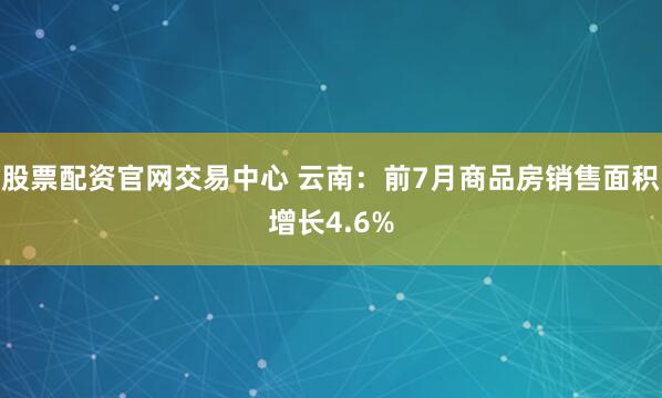 股票配资官网交易中心 云南：前7月商品房销售面积增长4.6%