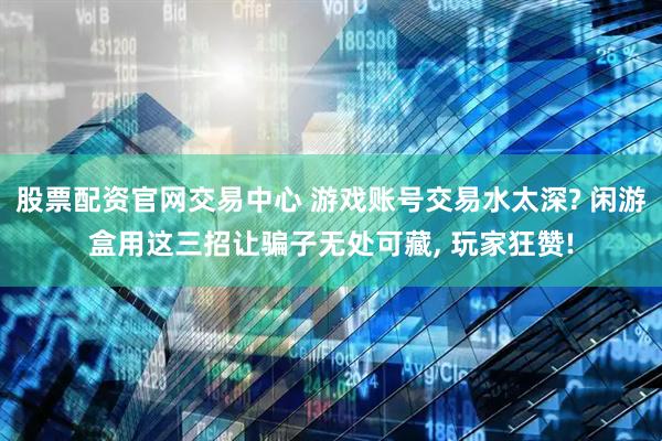 股票配资官网交易中心 游戏账号交易水太深? 闲游盒用这三招让骗子无处可藏, 玩家狂赞!