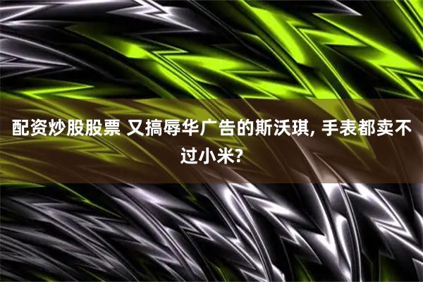 配资炒股股票 又搞辱华广告的斯沃琪, 手表都卖不过小米?