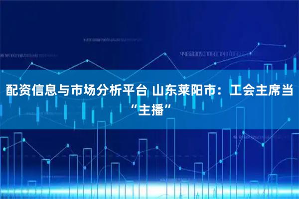 配资信息与市场分析平台 山东莱阳市：工会主席当“主播”