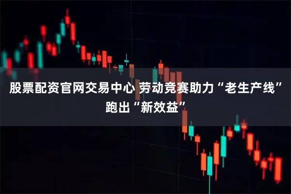 股票配资官网交易中心 劳动竞赛助力“老生产线”跑出“新效益”