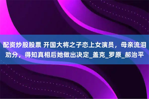 配资炒股股票 开国大将之子恋上女演员，母亲流泪劝分，得知真相后她做出决定_盖克_罗原_郝治平