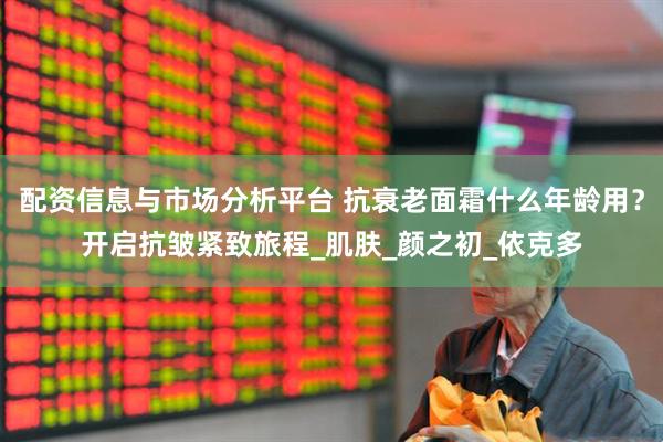 配资信息与市场分析平台 抗衰老面霜什么年龄用？开启抗皱紧致旅程_肌肤_颜之初_依克多