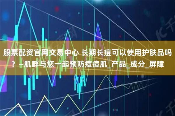 股票配资官网交易中心 长期长痘可以使用护肤品吗？—肌畔与您一起预防痘痘肌_产品_成分_屏障
