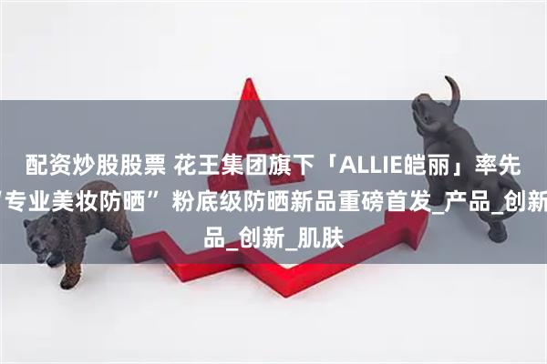 配资炒股股票 花王集团旗下「ALLIE皑丽」率先定义“专业美妆防晒” 粉底级防晒新品重磅首发_产品_创新_肌肤