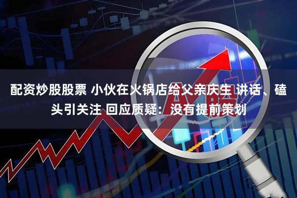 配资炒股股票 小伙在火锅店给父亲庆生 讲话、磕头引关注 回应质疑：没有提前策划