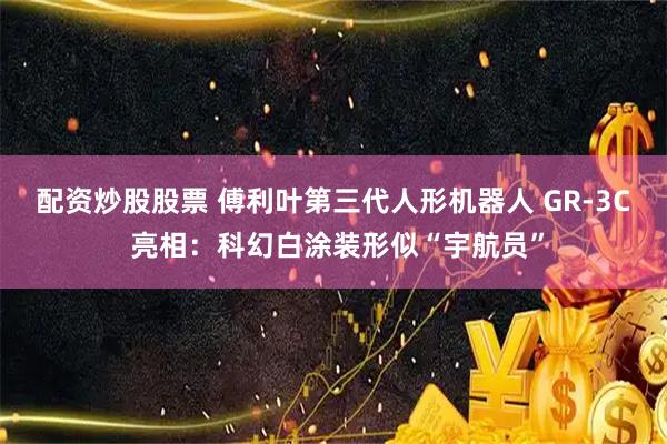 配资炒股股票 傅利叶第三代人形机器人 GR-3C 亮相：科幻白涂装形似“宇航员”