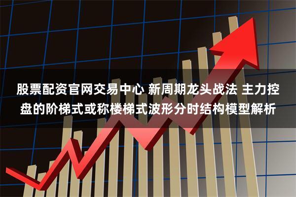 股票配资官网交易中心 新周期龙头战法 主力控盘的阶梯式或称楼梯式波形分时结构模型解析