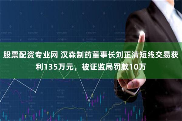 股票配资专业网 汉森制药董事长刘正清短线交易获利135万元，被证监局罚款10万