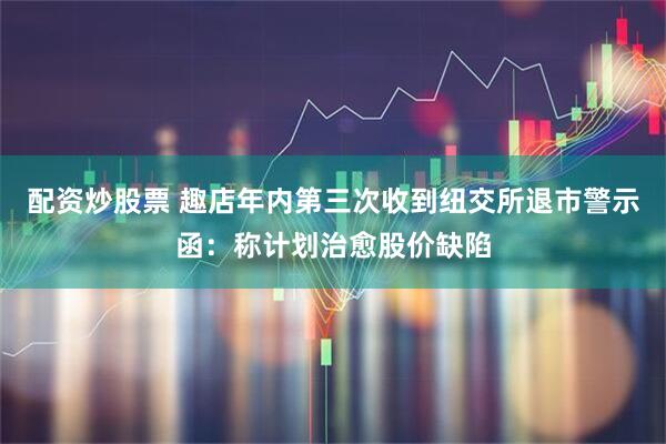 配资炒股票 趣店年内第三次收到纽交所退市警示函：称计划治愈股价缺陷