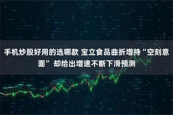 手机炒股好用的选哪款 宝立食品曲折增持“空刻意面” 却给出增速不断下滑预测