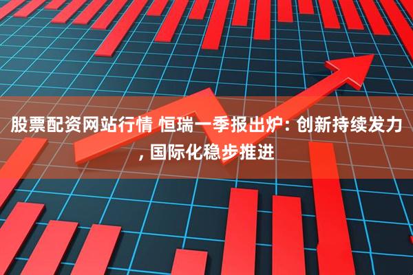 股票配资网站行情 恒瑞一季报出炉: 创新持续发力, 国际化稳步推进
