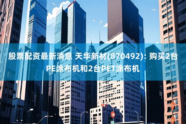 股票配资最新消息 天华新材(870492): 购买2台PE涂布机和2台PET涂布机