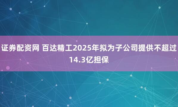 证券配资网 百达精工2025年拟为子公司提供不超过14.3亿担保