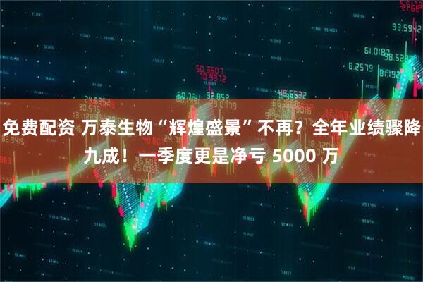 免费配资 万泰生物“辉煌盛景”不再？全年业绩骤降九成！一季度更是净亏 5000 万