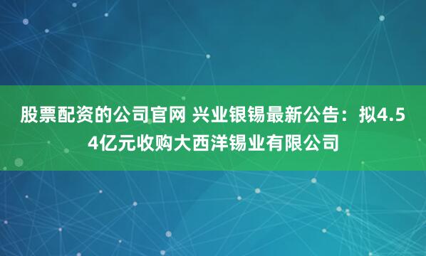 股票配资的公司官网 兴业银锡最新公告：拟4.54亿元收购大西洋锡业有限公司