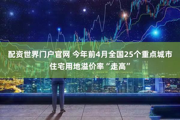 配资世界门户官网 今年前4月全国25个重点城市住宅用地溢价率“走高”