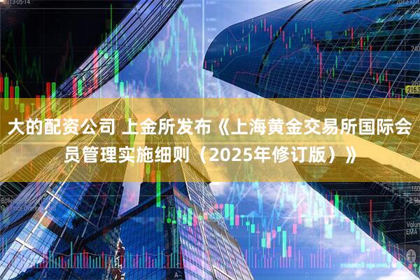 大的配资公司 上金所发布《上海黄金交易所国际会员管理实施细则（2025年修订版）》