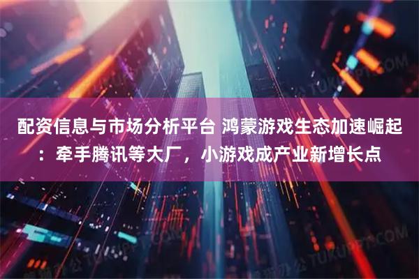 配资信息与市场分析平台 鸿蒙游戏生态加速崛起：牵手腾讯等大厂，小游戏成产业新增长点