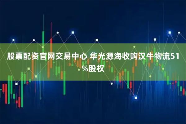 股票配资官网交易中心 华光源海收购汉牛物流51%股权