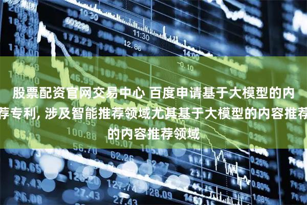股票配资官网交易中心 百度申请基于大模型的内容推荐专利, 涉及智能推荐领域尤其基于大模型的内容推荐领域