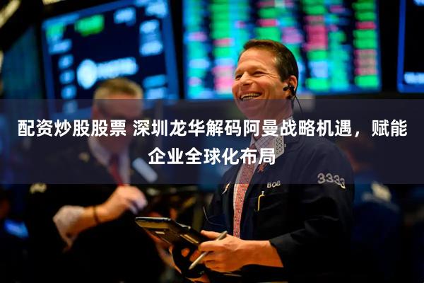 配资炒股股票 深圳龙华解码阿曼战略机遇，赋能企业全球化布局