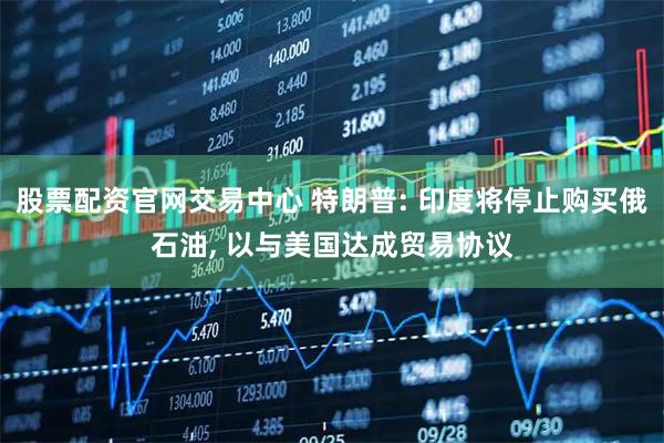 股票配资官网交易中心 特朗普: 印度将停止购买俄石油, 以与美国达成贸易协议
