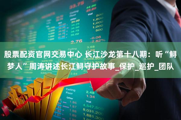 股票配资官网交易中心 长江沙龙第十八期：听“鲟梦人”周涛讲述长江鲟守护故事_保护_巡护_团队