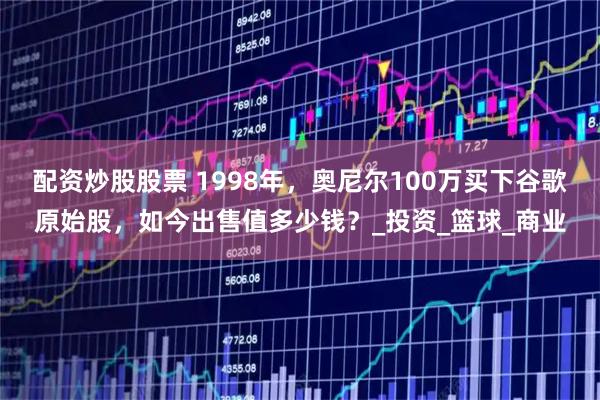 配资炒股股票 1998年，奥尼尔100万买下谷歌原始股，如今出售值多少钱？_投资_篮球_商业