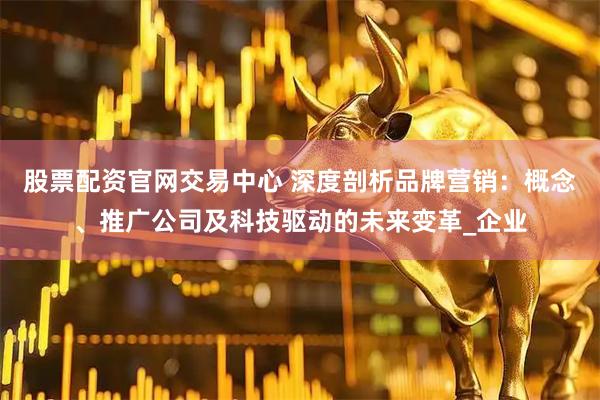 股票配资官网交易中心 深度剖析品牌营销：概念、推广公司及科技驱动的未来变革_企业