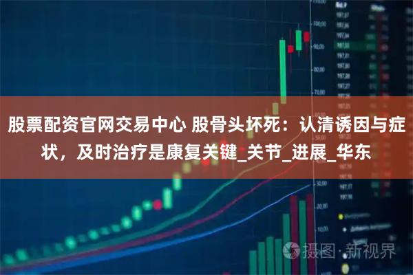 股票配资官网交易中心 股骨头坏死：认清诱因与症状，及时治疗是康复关键_关节_进展_华东