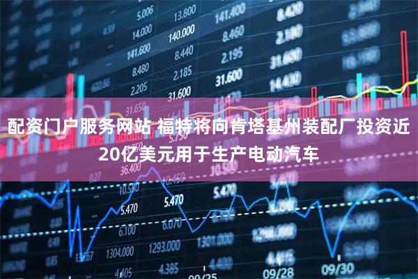 配资门户服务网站 福特将向肯塔基州装配厂投资近20亿美元用于生产电动汽车