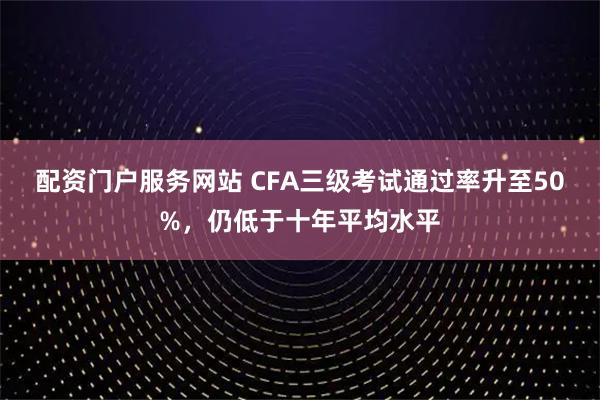 配资门户服务网站 CFA三级考试通过率升至50%，仍低于十年平均水平