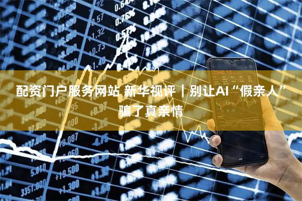 配资门户服务网站 新华视评｜别让AI“假亲人”骗了真亲情