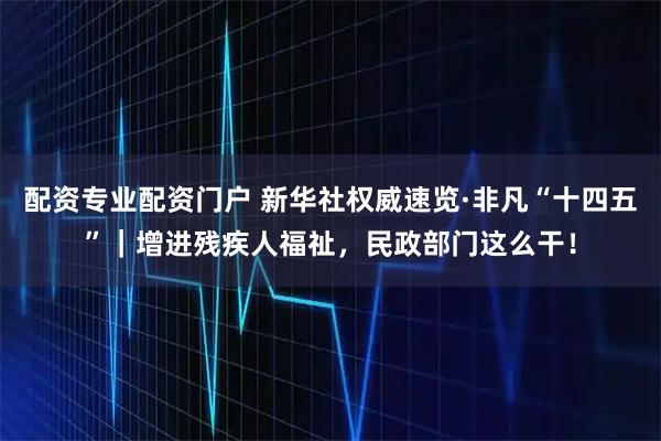 配资专业配资门户 新华社权威速览·非凡“十四五”｜增进残疾人福祉，民政部门这么干！
