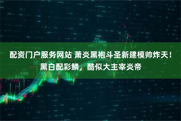 配资门户服务网站 萧炎黑袍斗圣新建模帅炸天！黑白配彩鳞，酷似大主宰炎帝