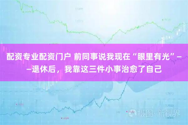 配资专业配资门户 前同事说我现在“眼里有光”——退休后，我靠这三件小事治愈了自己