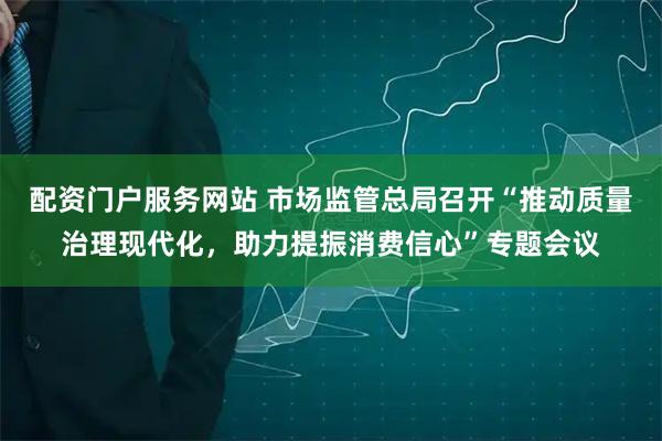 配资门户服务网站 市场监管总局召开“推动质量治理现代化，助力提振消费信心”专题会议