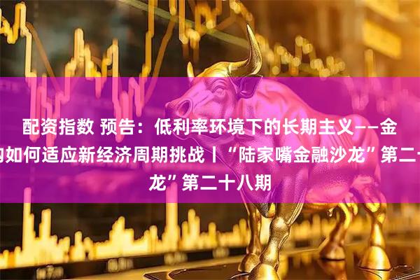 配资指数 预告：低利率环境下的长期主义——金融机构如何适应新经济周期挑战丨“陆家嘴金融沙龙”第二十八期