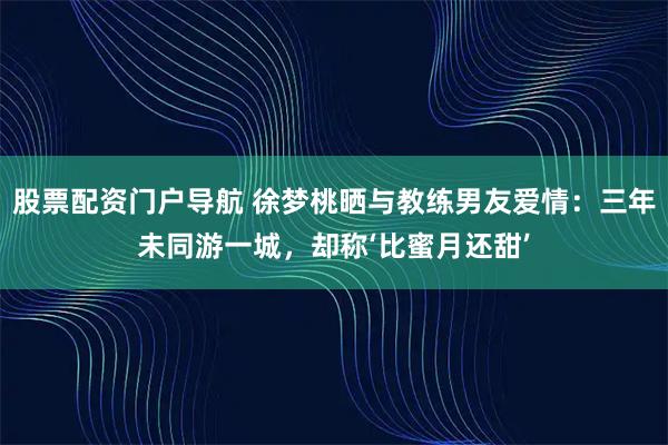 股票配资门户导航 徐梦桃晒与教练男友爱情：三年未同游一城，却称‘比蜜月还甜’