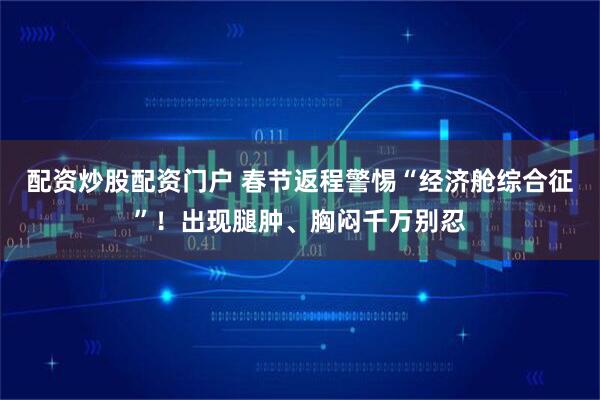 配资炒股配资门户 春节返程警惕“经济舱综合征”!出现腿肿、胸闷千万别忍