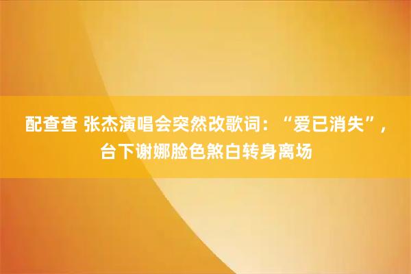 配查查 张杰演唱会突然改歌词：“爱已消失”，台下谢娜脸色煞白转身离场