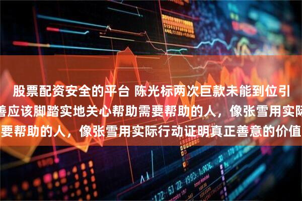 股票配资安全的平台 陈光标两次巨款未能到位引发公众反思,真正的慈善应该脚踏实地关心帮助需要帮助的人,像张雪用实际行动证明真正善意的价值