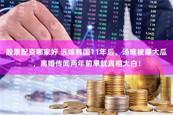 股票配资哪家好 远嫁韩国11年后,汤唯被曝大瓜,离婚传闻两年前早就真相大白!